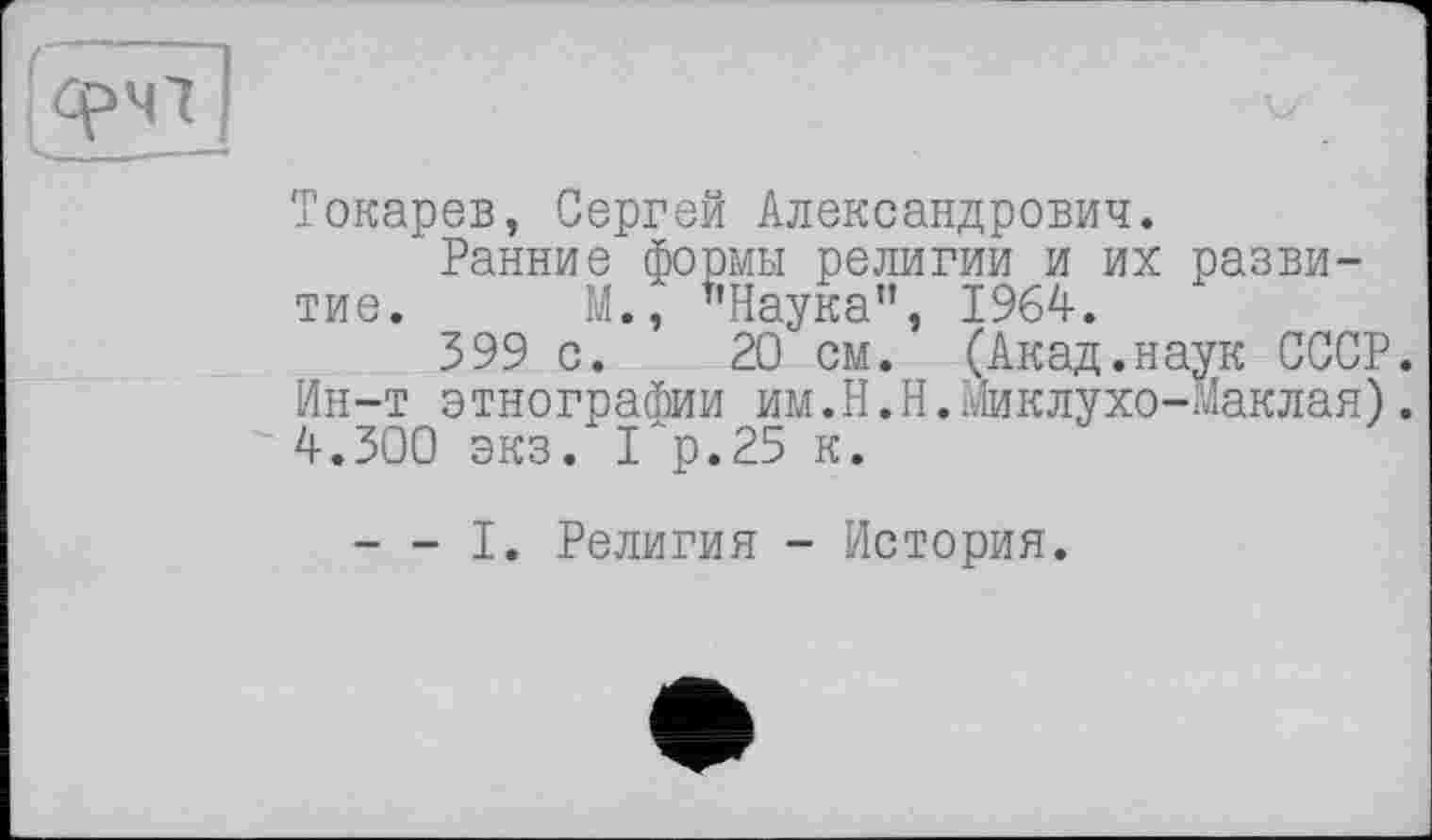 ﻿Токарев, Сергей Александрович.
Ранние формы религии и их развитие. М., "Наука", 1964.
399 с. 20 см. (Акад.наук СССР. Ин-т этнографии им.Н.Н.Миклухо-Маклая). 4.300 экз. 1"р,25 к.
--- I. Религия - История.